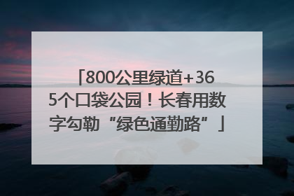 800公里绿道+365个口袋公园！长春用数字勾勒“绿色通勤路”